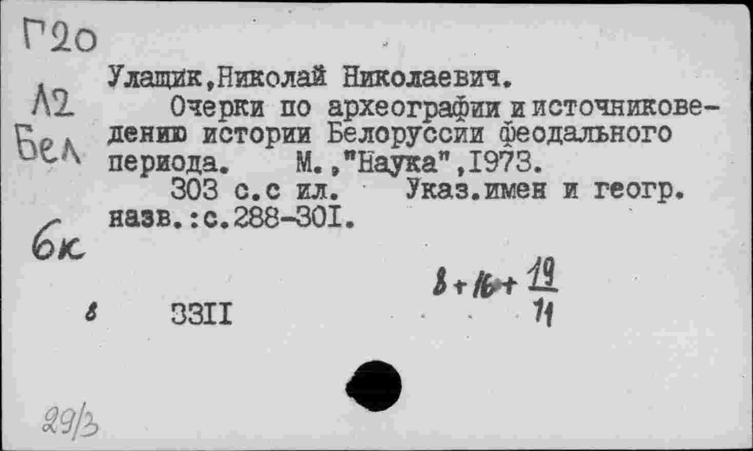 ﻿Г2о
М Вел
ék
Улащик,Николай Николаевич.
Очерки по археографии и источниковедению истории Белоруссии феодального периода. М. /Наука” ,1973.
303 с.с ил. Указ.имен и геогр. назв.: с.288-301.
3311
